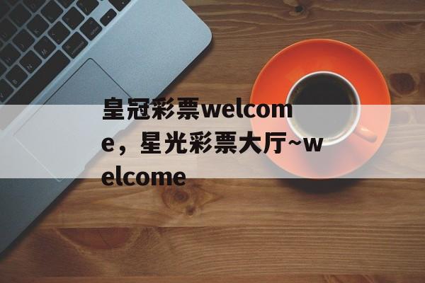 皇冠彩票welcome，星光彩票大厅～welcome